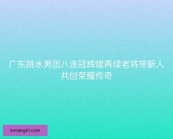 广东跳水男团八连冠辉煌再续老将带新人共创荣耀传奇 广东跳水男团八连冠辉煌再续老将带新人共创荣耀传奇