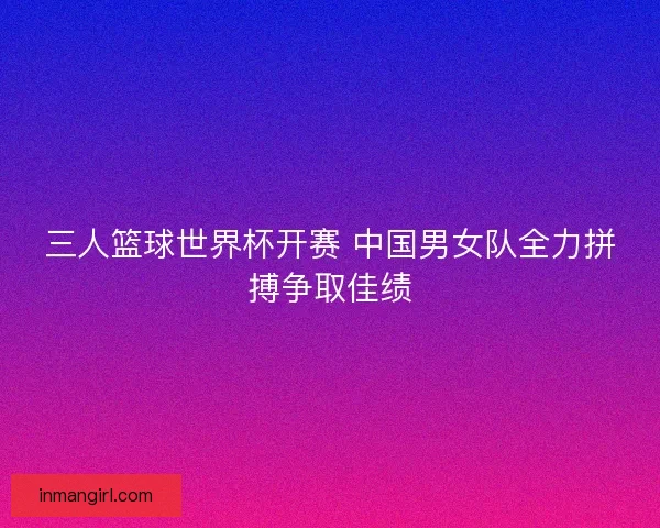 三人篮球世界杯开赛 中国男女队全力拼搏争取佳绩