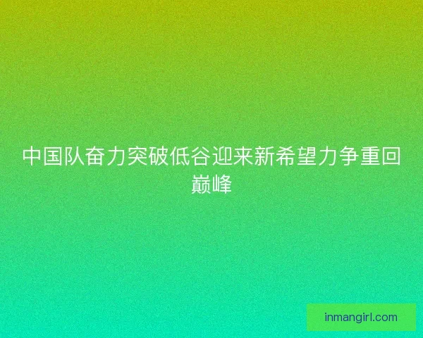 中国队奋力突破低谷迎来新希望力争重回巅峰