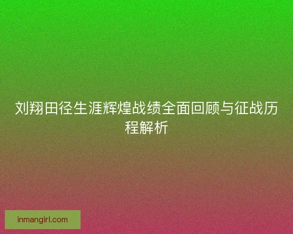 刘翔田径生涯辉煌战绩全面回顾与征战历程解析