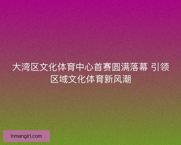 大湾区文化体育中心首赛圆满落幕 引领区域文化体育新风潮